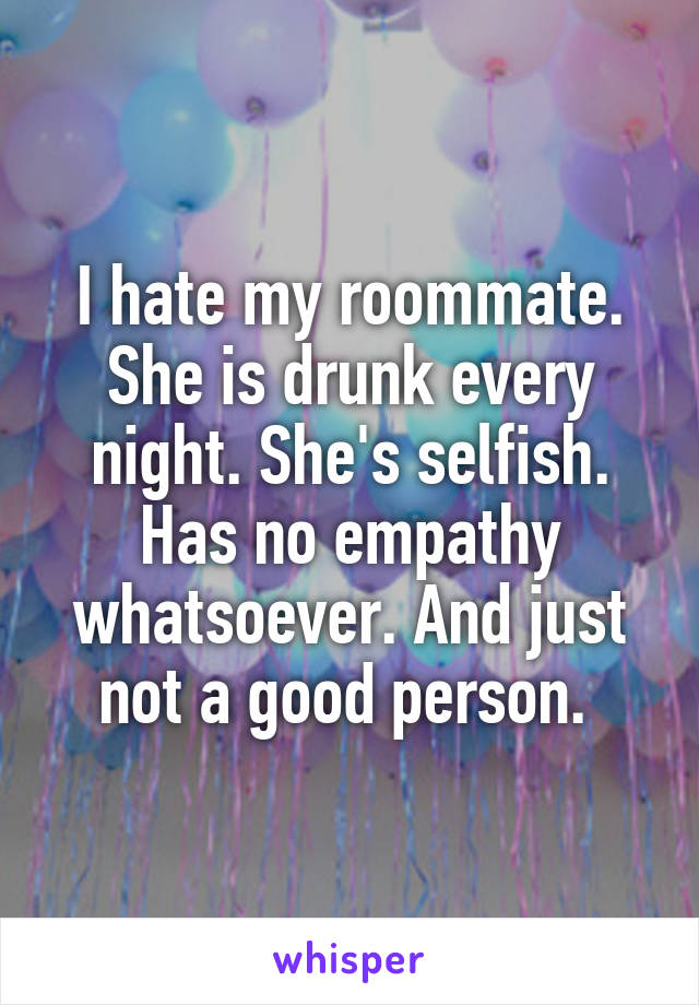 I hate my roommate. She is drunk every night. She's selfish. Has no empathy whatsoever. And just not a good person. 