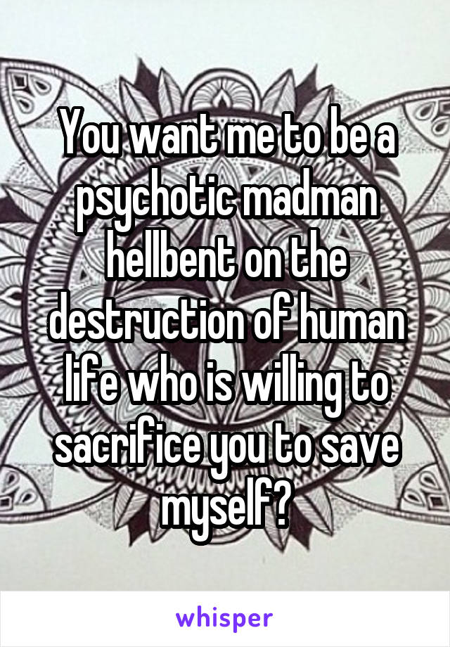 You want me to be a psychotic madman hellbent on the destruction of human life who is willing to sacrifice you to save myself?