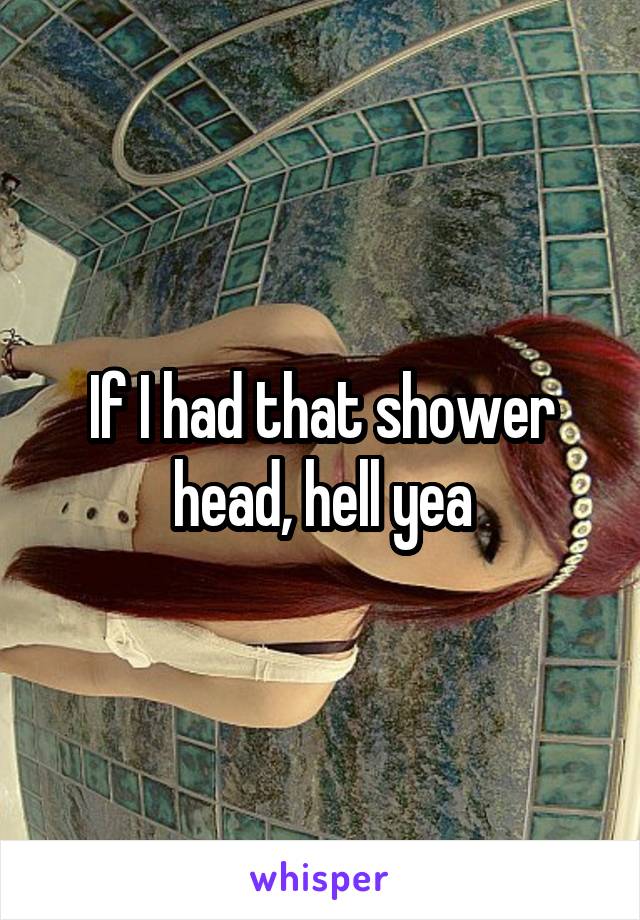 If I had that shower head, hell yea