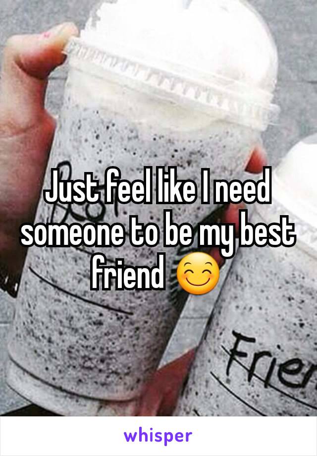 Just feel like I need someone to be my best friend 😊