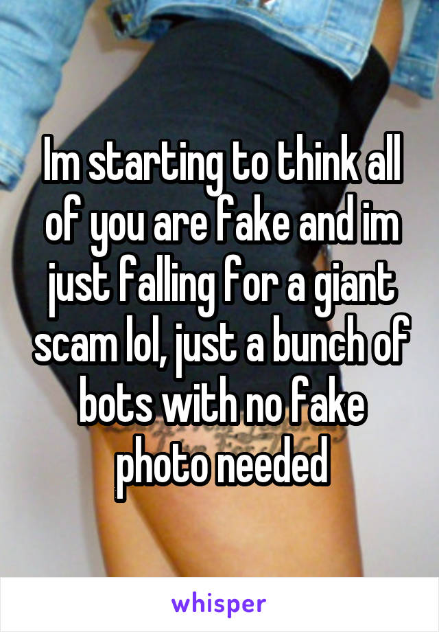 Im starting to think all of you are fake and im just falling for a giant scam lol, just a bunch of bots with no fake photo needed