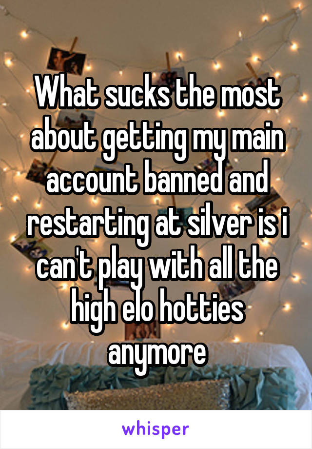 What sucks the most about getting my main account banned and restarting at silver is i can't play with all the high elo hotties anymore