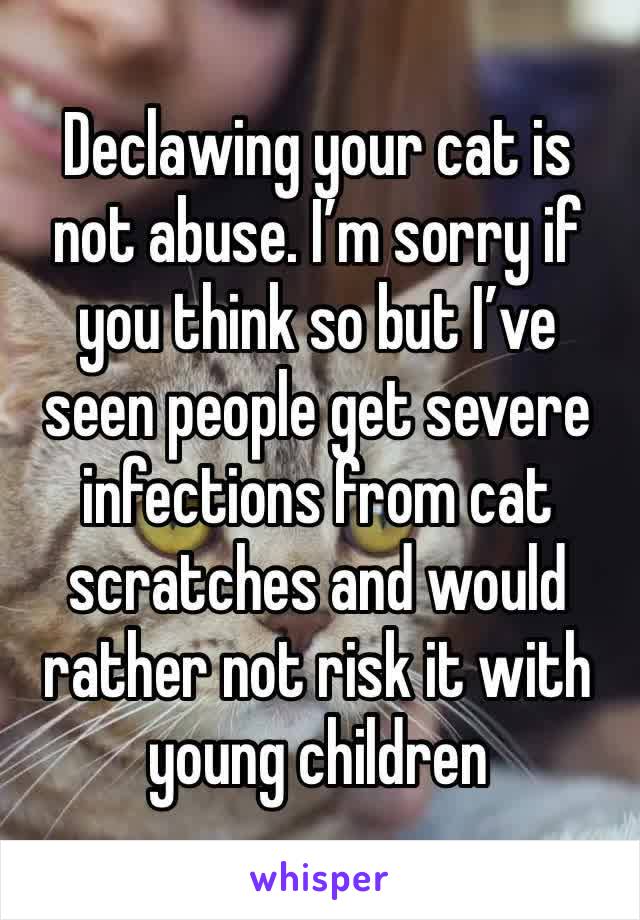 Declawing your cat is not abuse. I’m sorry if you think so but I’ve seen people get severe infections from cat scratches and would rather not risk it with young children 