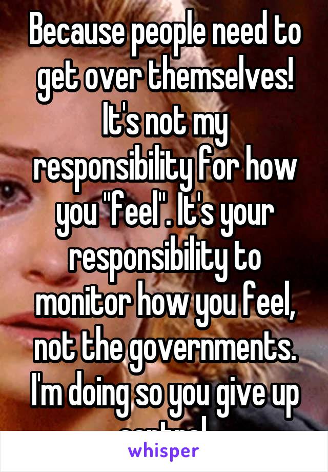 Because people need to get over themselves! It's not my responsibility for how you "feel". It's your responsibility to monitor how you feel, not the governments. I'm doing so you give up control.