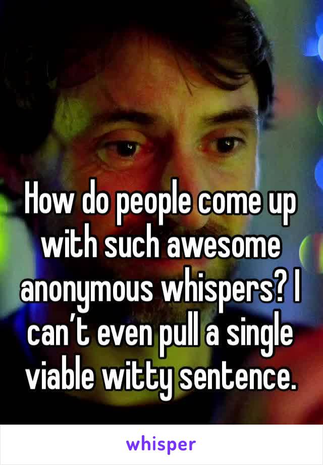 How do people come up with such awesome anonymous whispers? I can’t even pull a single viable witty sentence.