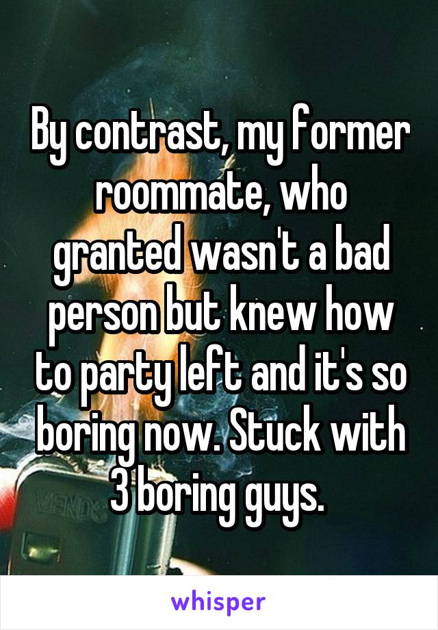 By contrast, my former roommate, who granted wasn't a bad person but knew how to party left and it's so boring now. Stuck with 3 boring guys. 