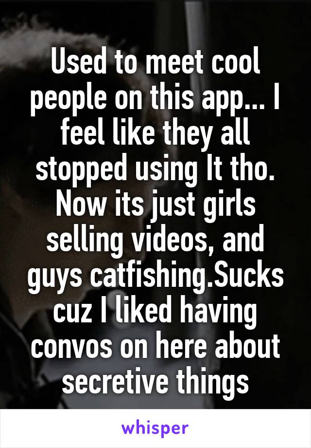 Used to meet cool people on this app... I feel like they all stopped using It tho. Now its just girls selling videos, and guys catfishing.Sucks cuz I liked having convos on here about secretive things