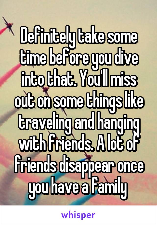 Definitely take some time before you dive into that. You'll miss out on some things like traveling and hanging with friends. A lot of friends disappear once you have a family 