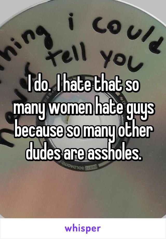 I do.  I hate that so many women hate guys because so many other dudes are assholes.