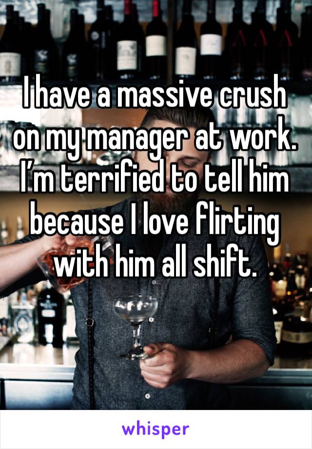 I have a massive crush on my manager at work. 
I’m terrified to tell him because I love flirting with him all shift.