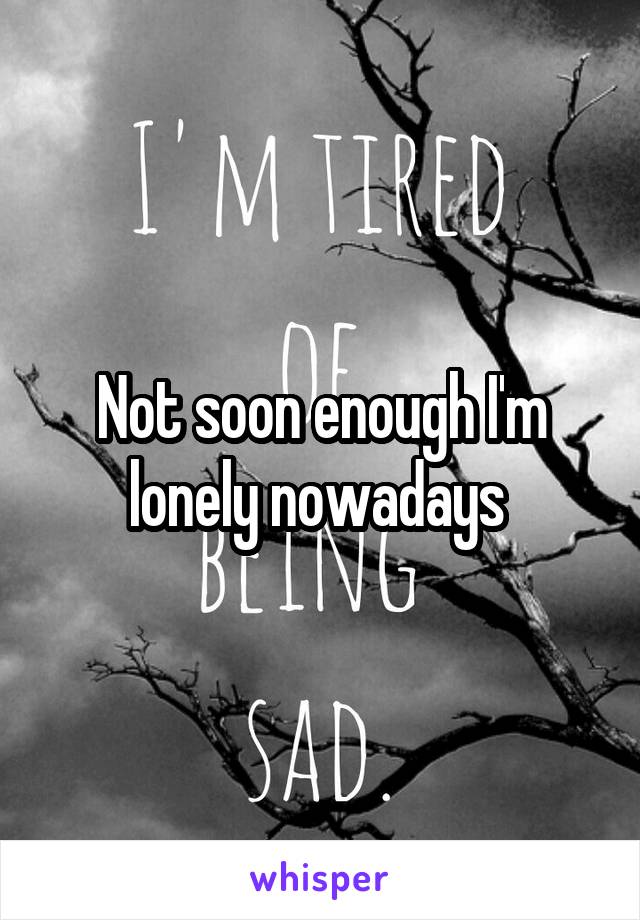 Not soon enough I'm lonely nowadays 