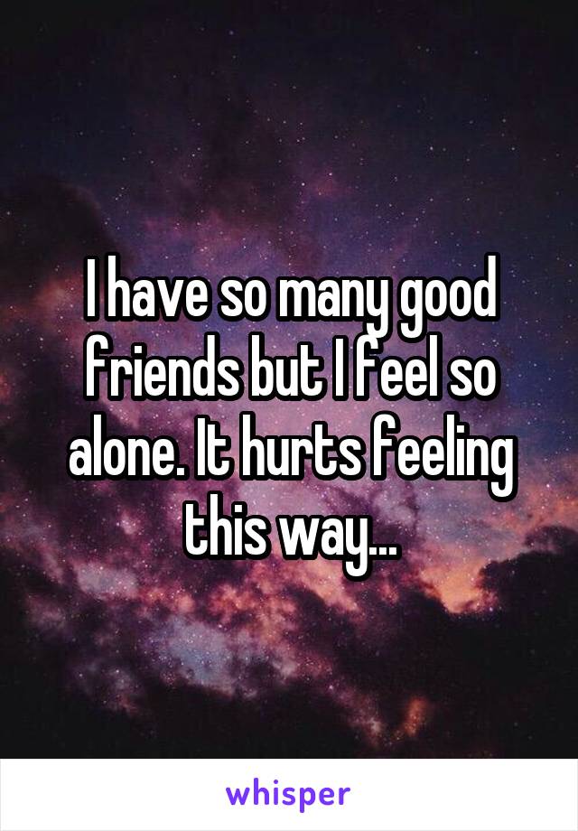 I have so many good friends but I feel so alone. It hurts feeling this way...