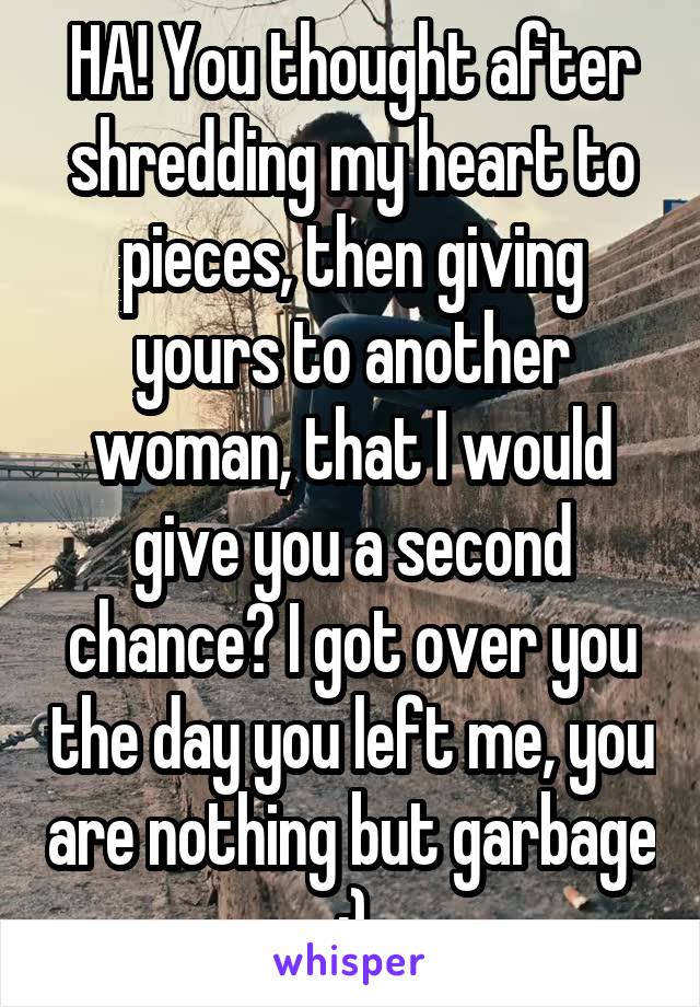 HA! You thought after shredding my heart to pieces, then giving yours to another woman, that I would give you a second chance? I got over you the day you left me, you are nothing but garbage :)