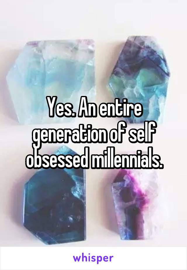 Yes. An entire generation of self obsessed millennials.