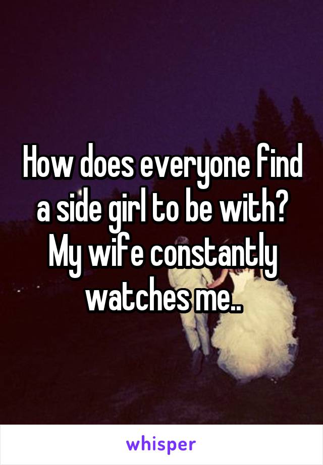 How does everyone find a side girl to be with? My wife constantly watches me..