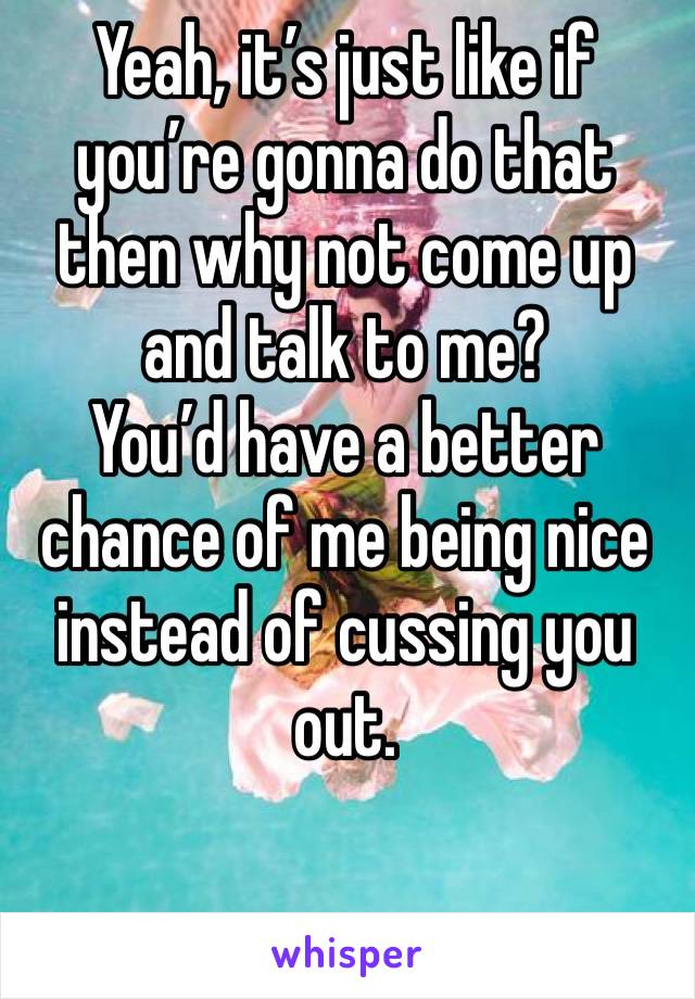 Yeah, it’s just like if you’re gonna do that then why not come up and talk to me? 
You’d have a better chance of me being nice instead of cussing you out. 