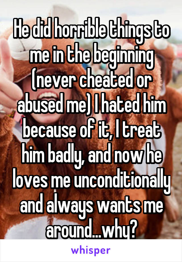 He did horrible things to me in the beginning (never cheated or abused me) I hated him because of it, I treat him badly, and now he loves me unconditionally and always wants me around...why?