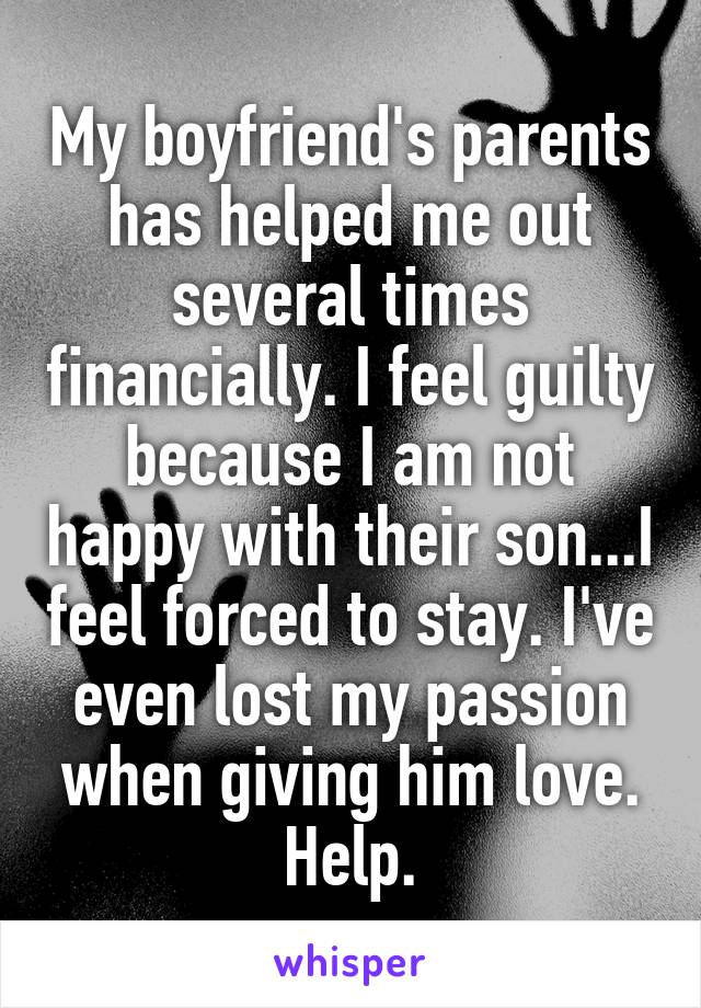 My boyfriend's parents has helped me out several times financially. I feel guilty because I am not happy with their son...I feel forced to stay. I've even lost my passion when giving him love. Help.