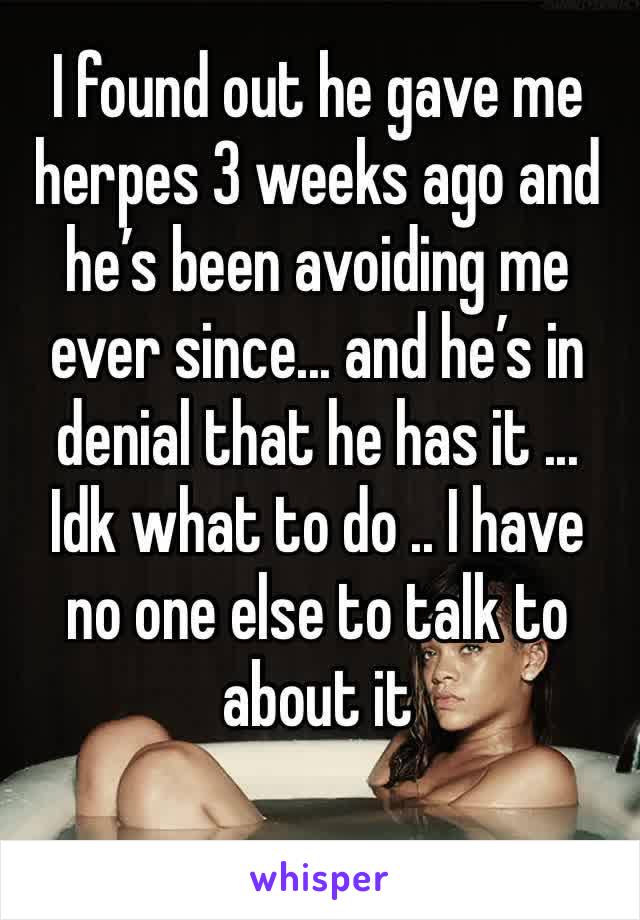 I found out he gave me herpes 3 weeks ago and he’s been avoiding me ever since... and he’s in denial that he has it ...
Idk what to do .. I have no one else to talk to about it 