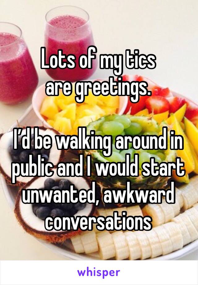 Lots of my tics are greetings.

I’d be walking around in public and I would start unwanted, awkward conversations