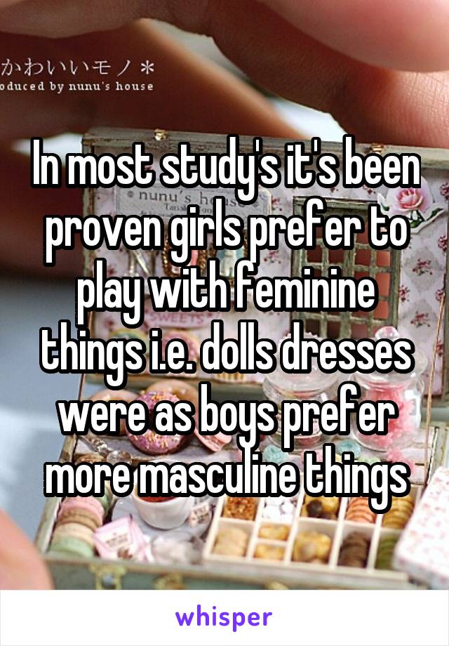 In most study's it's been proven girls prefer to play with feminine things i.e. dolls dresses were as boys prefer more masculine things