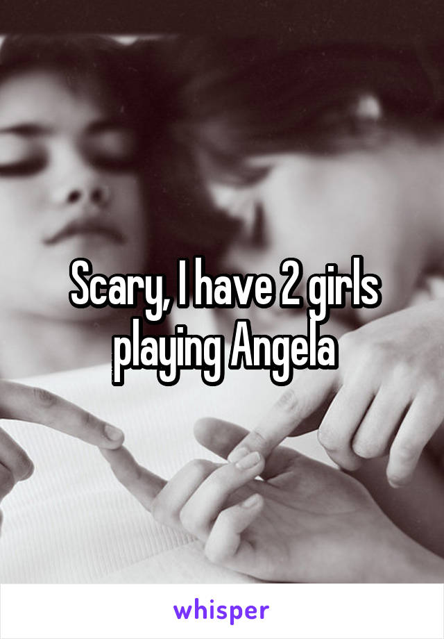 Scary, I have 2 girls playing Angela