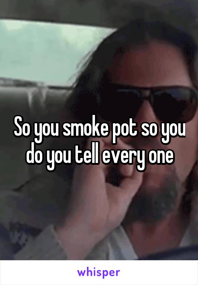 So you smoke pot so you do you tell every one