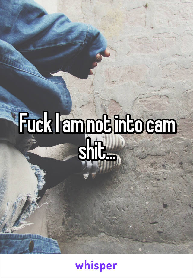 Fuck I am not into cam shit...