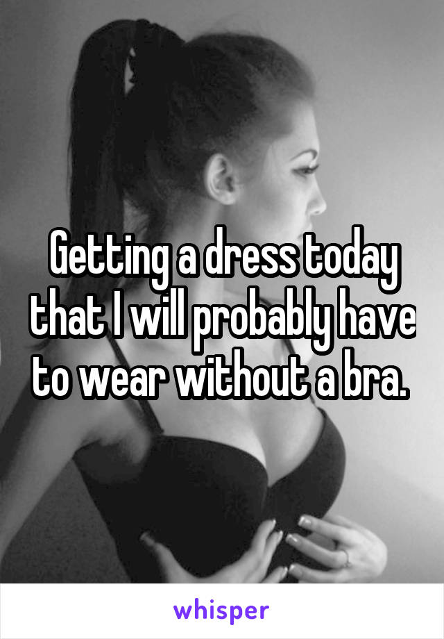 Getting a dress today that I will probably have to wear without a bra. 