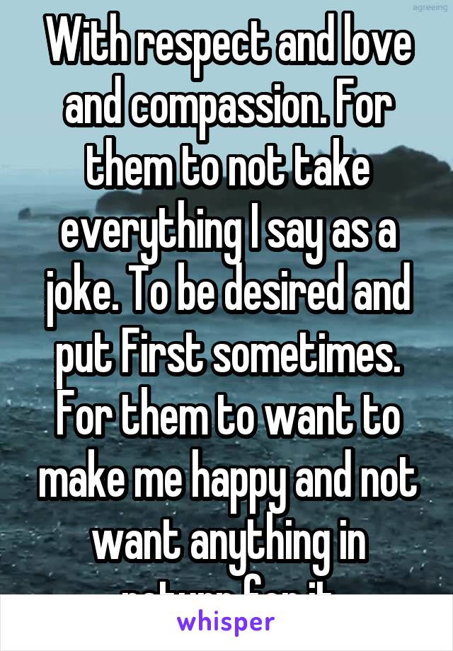 With respect and love and compassion. For them to not take everything I say as a joke. To be desired and put First sometimes. For them to want to make me happy and not want anything in return for it