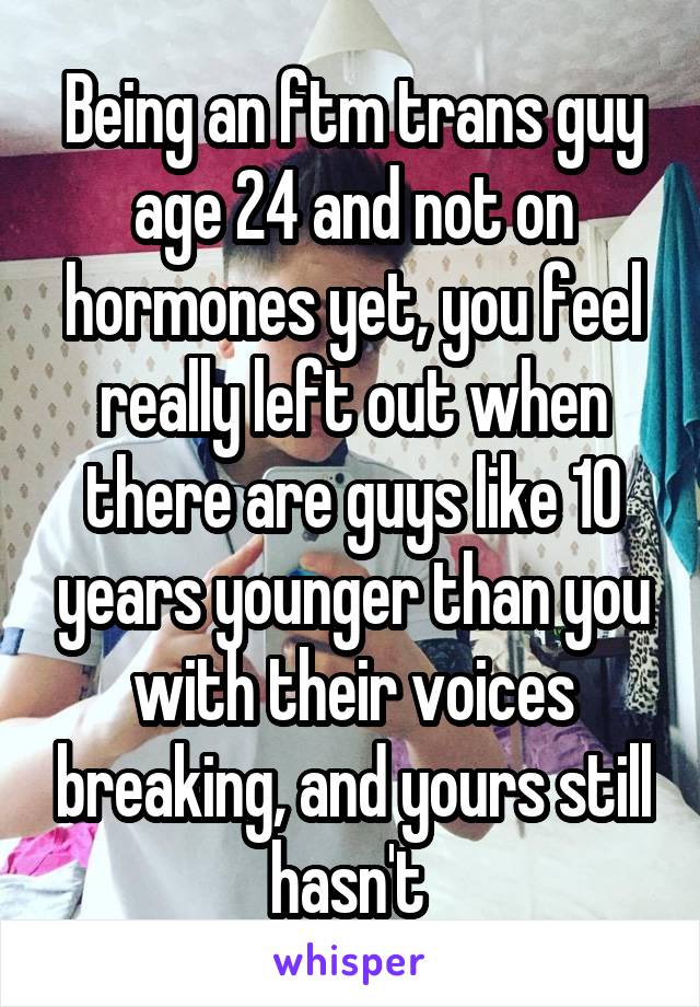 Being an ftm trans guy age 24 and not on hormones yet, you feel really left out when there are guys like 10 years younger than you with their voices breaking, and yours still hasn't 