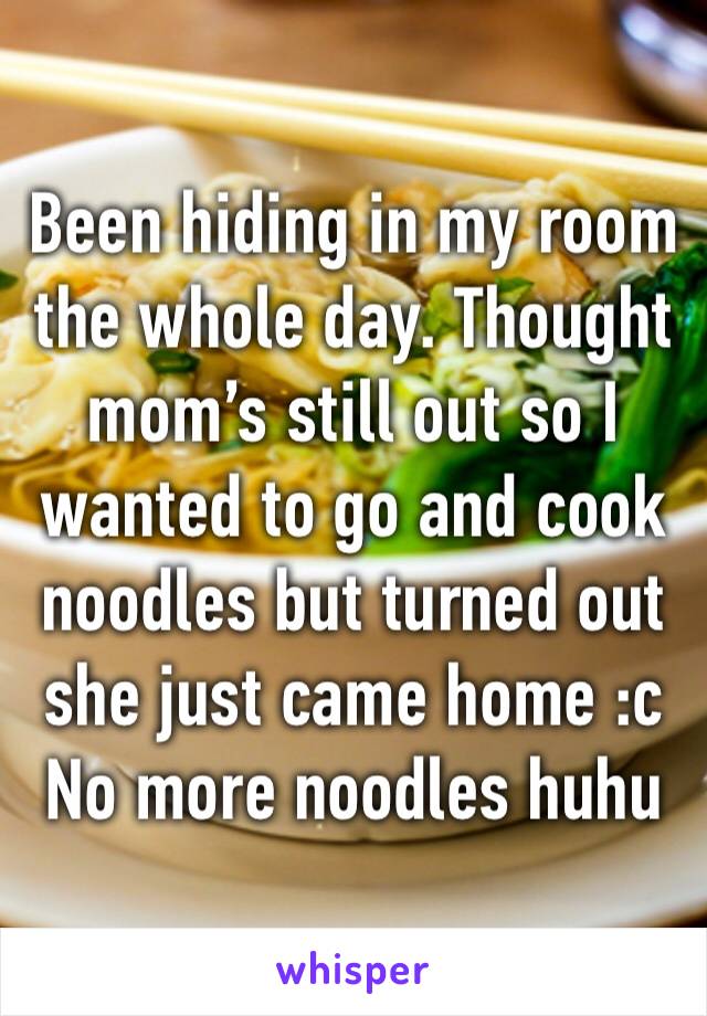 Been hiding in my room the whole day. Thought mom’s still out so I wanted to go and cook noodles but turned out she just came home :c No more noodles huhu