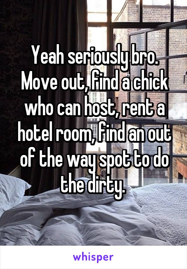 Yeah seriously bro. Move out, find a chick who can host, rent a hotel room, find an out of the way spot to do the dirty. 
