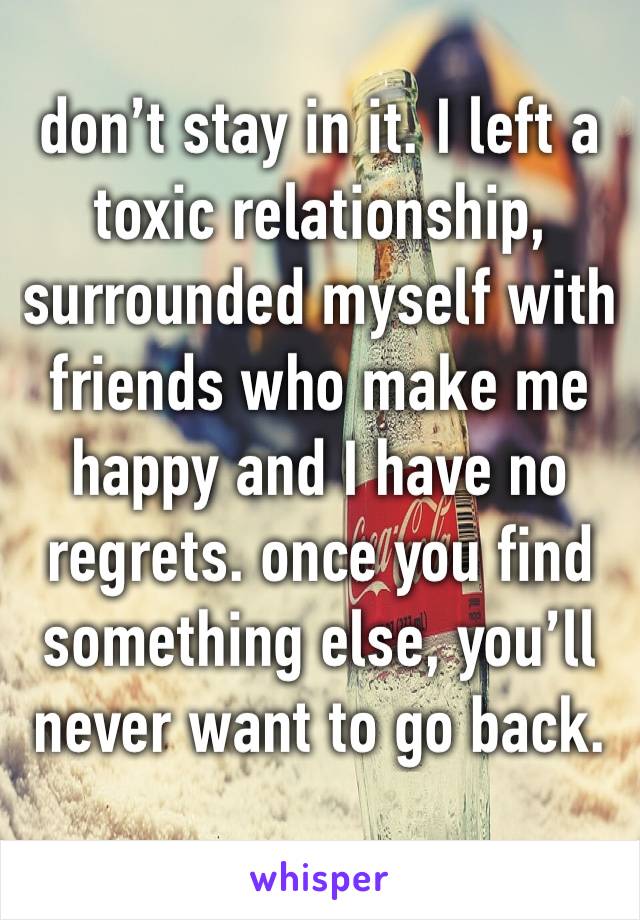 don’t stay in it. I left a toxic relationship, surrounded myself with friends who make me happy and I have no regrets. once you find something else, you’ll never want to go back.