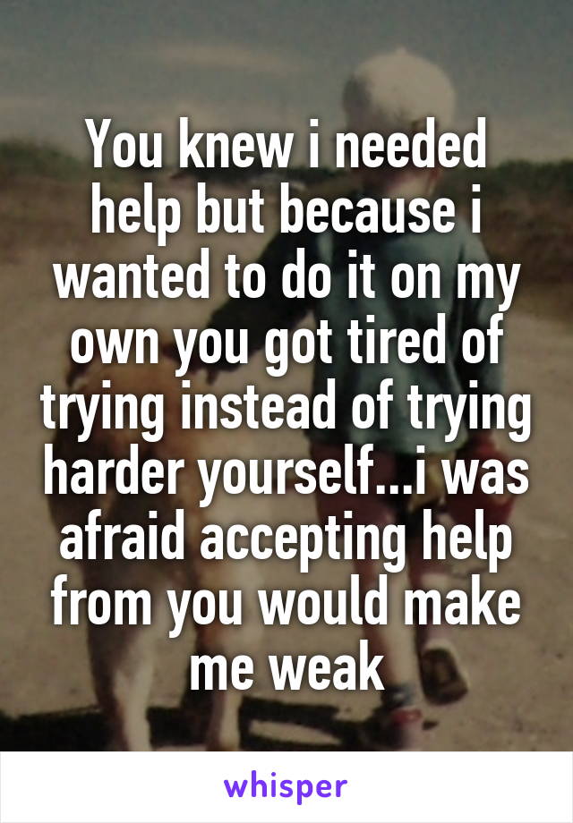 You knew i needed help but because i wanted to do it on my own you got tired of trying instead of trying harder yourself...i was afraid accepting help from you would make me weak