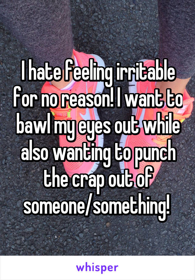 I hate feeling irritable for no reason! I want to bawl my eyes out while also wanting to punch the crap out of someone/something! 