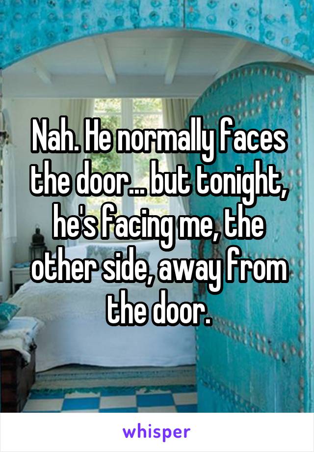 Nah. He normally faces the door... but tonight, he's facing me, the other side, away from the door.