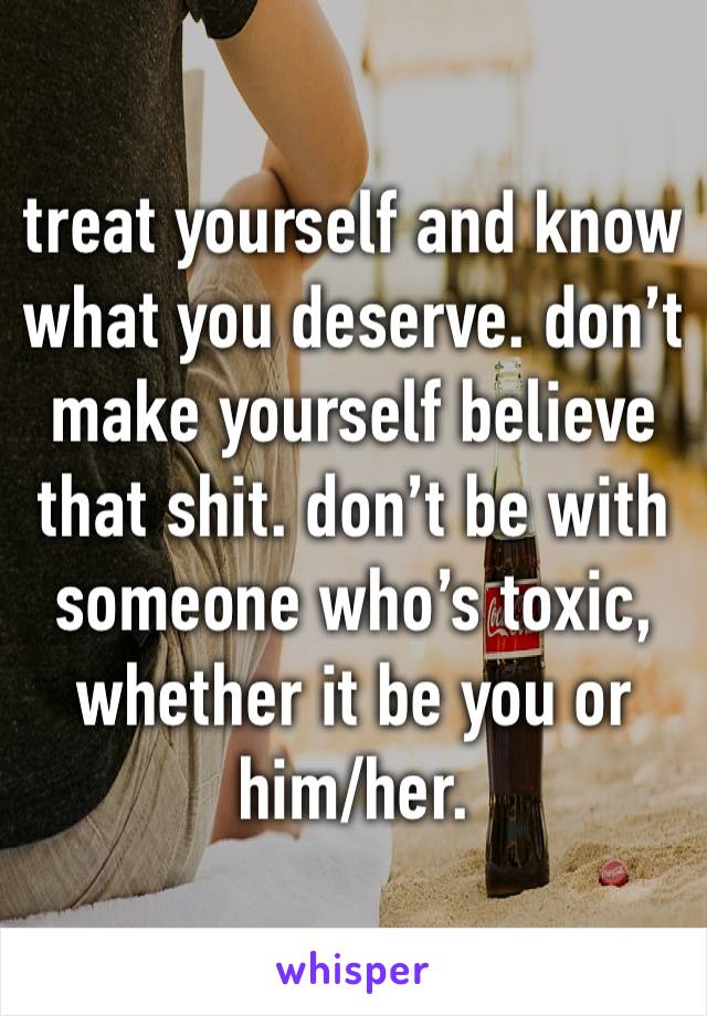 treat yourself and know what you deserve. don’t make yourself believe that shit. don’t be with someone who’s toxic, whether it be you or him/her. 