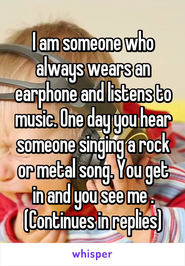 I am someone who always wears an earphone and listens to music. One day you hear someone singing a rock or metal song. You get in and you see me . (Continues in replies)