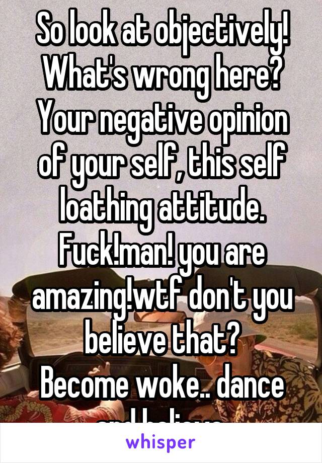 So look at objectively! What's wrong here? Your negative opinion of your self, this self loathing attitude. Fuck!man! you are amazing!wtf don't you believe that?
Become woke.. dance and believe 