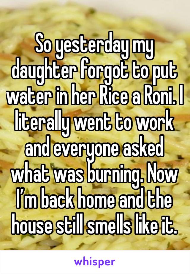 So yesterday my daughter forgot to put water in her Rice a Roni. I literally went to work and everyone asked what was burning. Now I’m back home and the house still smells like it. 