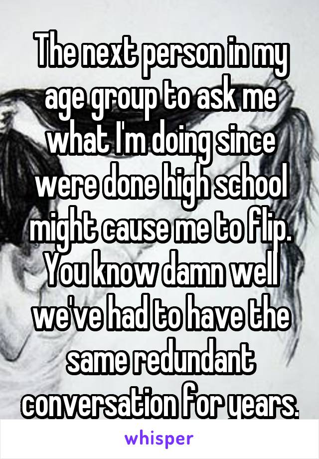 The next person in my age group to ask me what I'm doing since were done high school might cause me to flip. You know damn well we've had to have the same redundant conversation for years.