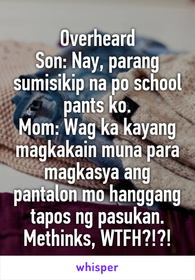 Overheard
Son: Nay, parang sumisikip na po school pants ko.
Mom: Wag ka kayang magkakain muna para magkasya ang pantalon mo hanggang tapos ng pasukan.
Methinks, WTFH?!?!