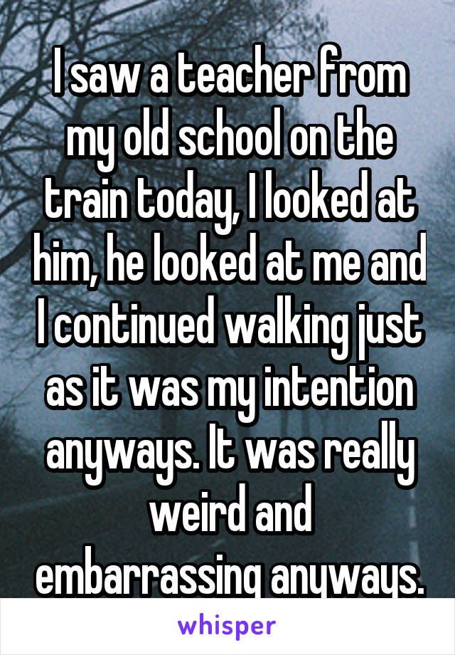 I saw a teacher from my old school on the train today, I looked at him, he looked at me and I continued walking just as it was my intention anyways. It was really weird and embarrassing anyways.