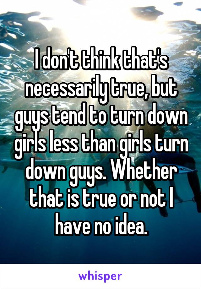 I don't think that's necessarily true, but guys tend to turn down girls less than girls turn down guys. Whether that is true or not I have no idea.