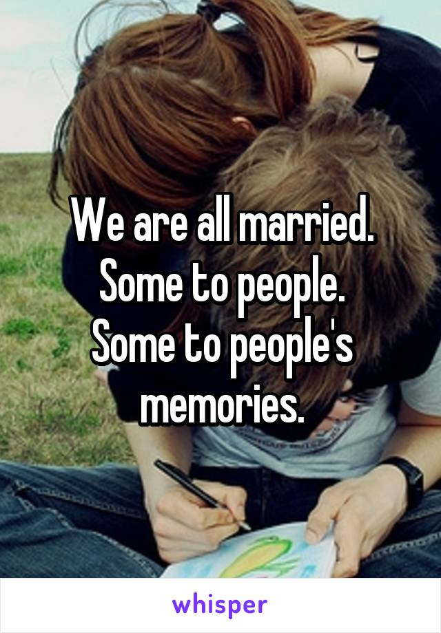 We are all married.
Some to people.
Some to people's memories.