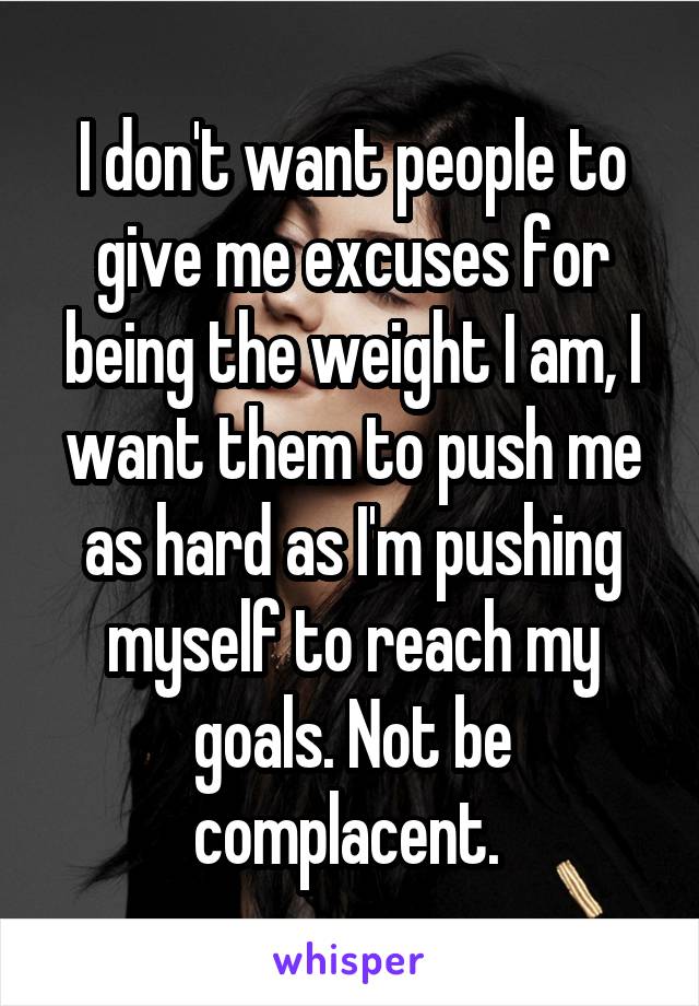 I don't want people to give me excuses for being the weight I am, I want them to push me as hard as I'm pushing myself to reach my goals. Not be complacent. 