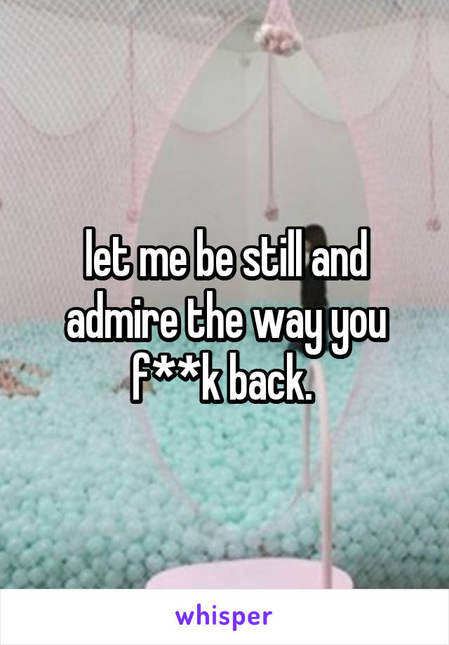 let me be still and admire the way you f**k back. 