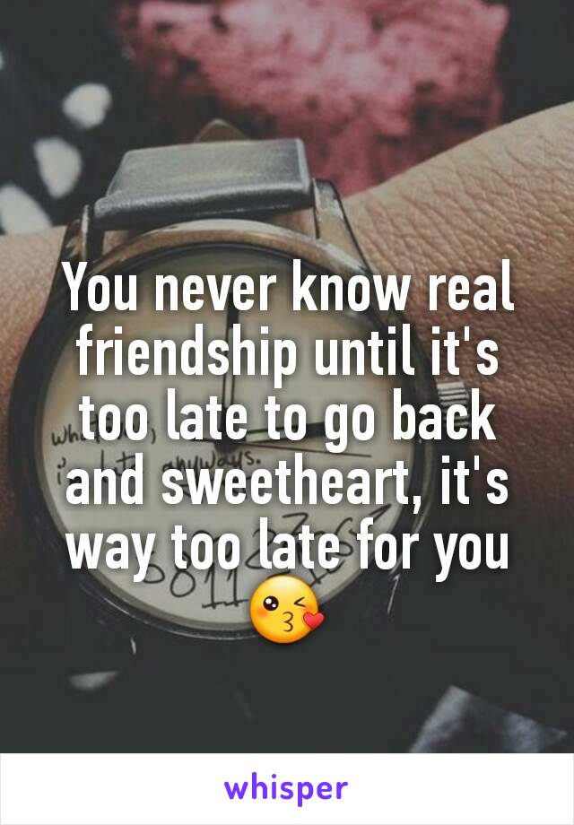 You never know real friendship until it's too late to go back and sweetheart, it's way too late for you😘