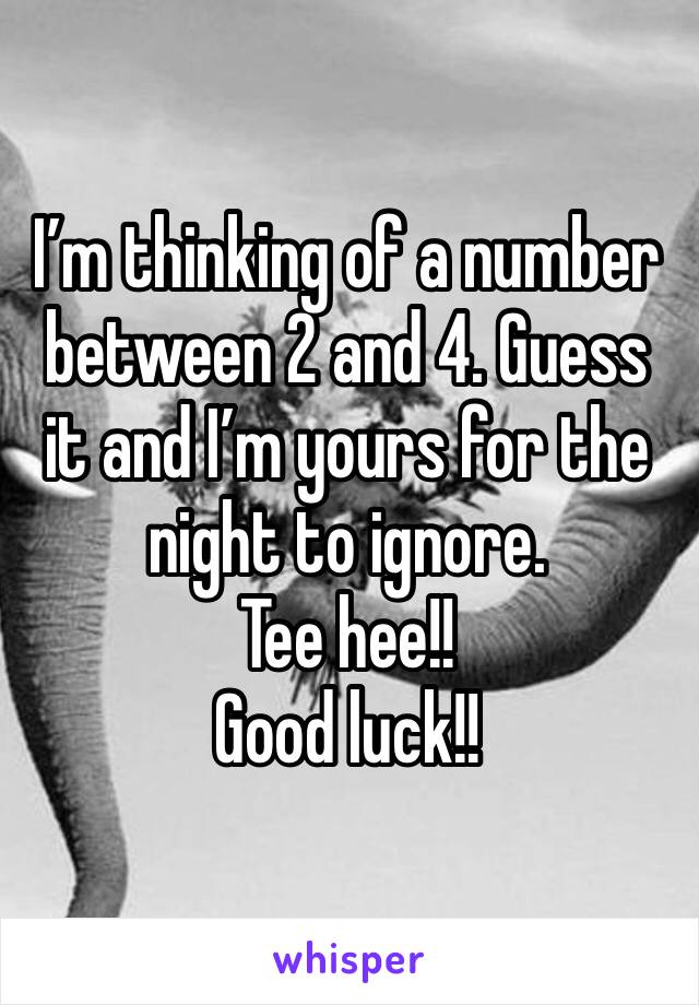 I’m thinking of a number between 2 and 4. Guess it and I’m yours for the night to ignore.
Tee hee!!
Good luck!!